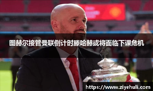 图赫尔接管曼联倒计时滕哈赫或将面临下课危机