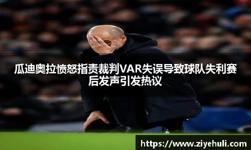瓜迪奥拉愤怒指责裁判VAR失误导致球队失利赛后发声引发热议